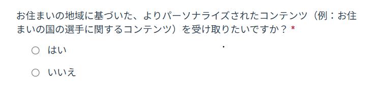お住まいの地域に基づいた、よりパーソナライズされたコンテンツ（例：お住まいの国の選手に関するコンテンツ）を受け取りたいですか？
はい／いいえ